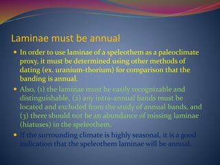 Laminae must be annual
 In order to use laminae of a speleothem as a paleoclimate
proxy, it must be determined using other methods of
dating (ex. uranium-thorium) for comparison that the
banding is annual.
 Also, (1) the laminae must be easily recognizable and
distinguishable, (2) any intra-annual bands must be
located and excluded from the study of annual bands, and
(3) there should not be an abundance of missing laminae
(hiatuses) in the speleothem.
 If the surrounding climate is highly seasonal, it is a good
indication that the speleothem laminae will be annual.
 