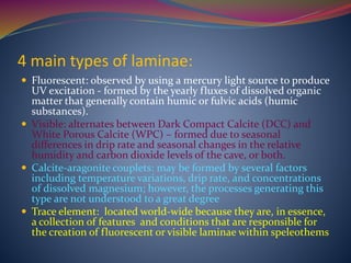 4 main types of laminae:
 Fluorescent: observed by using a mercury light source to produce
UV excitation - formed by the yearly fluxes of dissolved organic
matter that generally contain humic or fulvic acids (humic
substances).
 Visible: alternates between Dark Compact Calcite (DCC) and
White Porous Calcite (WPC) – formed due to seasonal
differences in drip rate and seasonal changes in the relative
humidity and carbon dioxide levels of the cave, or both.
 Calcite-aragonite couplets: may be formed by several factors
including temperature variations, drip rate, and concentrations
of dissolved magnesium; however, the processes generating this
type are not understood to a great degree
 Trace element: located world-wide because they are, in essence,
a collection of features and conditions that are responsible for
the creation of fluorescent or visible laminae within speleothems
 