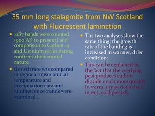35 mm long stalagmite from NW Scotland
with Fluorescent lamination
 1087 bands were counted
(900 AD to present) and
comparison to Carbon-14
and Uranium series dating
confirms their annual
nature
 Growth rate was compared
to regional mean annual
temperature and
precipitation data and
luminescence trends were
examined…
 The two analyses show the
same thing: the growth
rate of the banding is
increased in warmer, drier
conditions
 This can be explained by
the fact that the overlying
peat produces carbon
dioxide much more quickly
in warm, dry periods than
in wet, cold periods.
 