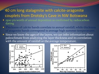 40 cm long stalagmite with calcite-aragonite
couplets from Drotsky’s Cave in NW Botswana
 1500 yrs worth of annual deposition as confirmed by radiocarbon
dating
 Thickness of calcite bands correlate to annual rainfall; while thickness
of aragonite bands correspond to average high summer temperatures
 Since we know the ages of the layers, we can infer information about
paleoclimate from analyzing the layer thickness and its correlation
with the amount of rainfall or the average temperature.
 