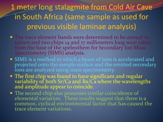 1 meter long stalagmite from Cold Air Cave
in South Africa (same sample as used for
previous visible laminae analysis)
 The trace element bands were determined to be annual in
nature and two chips 14 and 17 millimeters long were taken
from the base of the speleothem for Secondary Ion Mass
Spectrometry (SIMS) analysis.
 SIMS is a method in which a beam of ions is accelerated and
projected onto the sample surface and the emitted secondary
ions are analyzed using mass spectrometry.
 The first chip was found to have significant and regular
variability of both Sr/Ca and Ba/Ca where the wavelengths
and amplitude appear to coincide.
 The second chip also possesses similar coincidence of
elemental variation. These results suggest that there is a
common, cyclical environmental factor that has caused the
trace element variations.
 