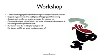 Workshop
• Kombinera lifelogging och/eller lifestreaming med leaderboards och kändisar.
• Skapa ett mysterium att följa med hjälp av lifelogging och lifestreaming
• Skapa ett spel som får oss att sova så mycket det någonsin går.
• Om människor ägnar tid åt Curiosity, vad skulle vi kunna åstadkomma som är
  bra för någon annan på liknande sätt?
• Hur kan en värld där vi aldrig har tråkigt se ut?
• Hur kan ett spel för att sprida kunskap om aids ut?




                                                              25
                                                 BERGHS SCHOOL OF COMMUNICATION
 