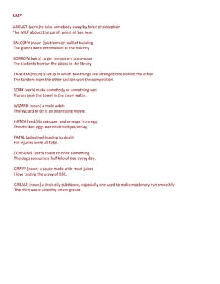 EASY
ABDUCT (verb )to take somebody away by force or deception
The MILF abduct the parish priest of San Jose.
BALCONY (noun )platform on wall of building
The guests were entertained at the balcony
BORROW (verb) to get temporary possession
The students borrow the books in the library
TANDEM (noun) a setup in which two things are arranged one behind the other
The tandem from the other section won the competition.
SOAK (verb) make somebody or something wet
Nurses soak the towel in the clean water.
WIZARD (noun) a male witch
The Wizard of Oz is an interesting movie.
HATCH (verb) break open and emerge from egg
The chicken eggs were hatched yesterday.
FATAL (adjective) leading to death
His injuries were all fatal.
CONSUME (verb) to eat or drink something
The dogs consume a half kilo of rice every day.
GRAVY (noun) a sauce made with meat juices
I love tasting the gravy of KFC.
GREASE (noun) a thick oily substance, especially one used to make machinery run smoothly
The shirt was stained by heavy grease.

 