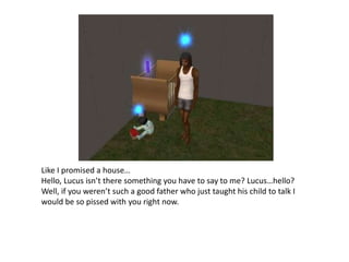 Like I promised a house…Hello, Lucus isn’t there something you have to say to me? Lucus…hello?Well, if you weren’t such a good father who just taught his child to talk I would be so pissed with you right now.