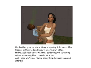 Her brother grew up into a stinky, screaming little twerp. I lost track of birthdays, didn’t know it was his own either.LENA: Argh! I can’t deal with this! Screaming kid, screaming voices, screaming Pixx….I need a vacation.And I hope you’re not hinting at anything, because you can’t afford it.