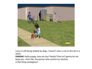 Lucus is still being stalked by dogs, I haven’t seen a cat on this lot in a while.FARIDAE: Hello puppy, how are you? Really? Pixx isn’t gonna let me keep you…she’s like, the person who control our destiny. Is this thing contagious?