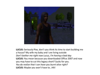 LUCUS: Seriously Pixx, don’t you think its time to start building me a house? My wife my baby and I are living outsideDon’t bother me right now Lucus, I’m having a bad dayLUCUS: You mean because you downloaded Office 2007 and now you may have to cut this legacy short? Sucks for you.You do realize that I can have you burnt alive right?LUCUS: Maybe you won’t have to…HA!