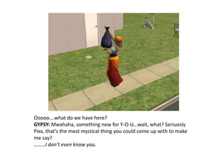 Ooooo….what do we have here?GYPSY: Mwahaha, something new for Y-O-U…wait, what? SeriuoslyPixx, that’s the most mystical thing you could come up with to make me say?………I don’t even know you.