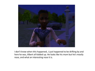 I don’t know when this happened…I just happened to be drifting by and here he was, Albert all kidded up. He looks like his mom but he’s mostly nose, and what an interesting nose it is.