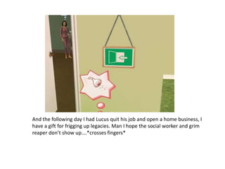 And the following day I had Lucus quit his job and open a home business, I have a gift for frigging up legacies. Man I hope the social worker and grim reaper don’t show up….*crosses fingers*