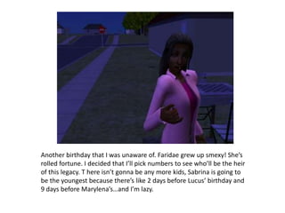 Another birthday that I was unaware of. Faridae grew up smexy! She’s rolled fortune. I decided that I’ll pick numbers to see who’ll be the heir of this legacy. T here isn’t gonna be any more kids, Sabrina is going to be the youngest because there’s like 2 days before Lucus’ birthday and 9 days before Marylena’s…and I’m lazy.