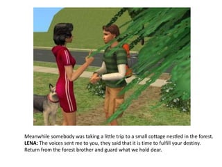 Meanwhile somebody was taking a little trip to a small cottage nestled in the forest. LENA: The voices sent me to you, they said that it is time to fulfill your destiny. Return from the forest brother and guard what we hold dear.