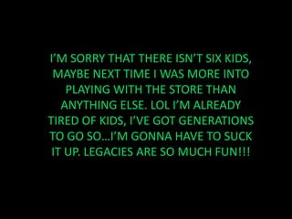 I’M SORRY THAT THERE ISN’T SIX KIDS, MAYBE NEXT TIME I WAS MORE INTO PLAYING WITH THE STORE THAN ANYTHING ELSE. LOL I’M ALREADY TIRED OF KIDS, I’VE GOT GENERATIONS TO GO SO…I’M GONNA HAVE TO SUCK IT UP. LEGACIES ARE SO MUCH FUN!!!
