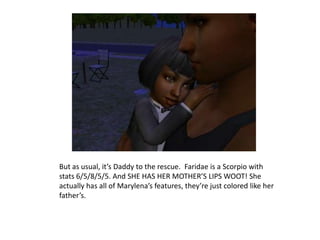 But as usual, it’s Daddy to the rescue.  Faridae is a Scorpio with stats 6/5/8/5/5. And SHE HAS HER MOTHER’S LIPS WOOT! She actually has all of Marylena’s features, they’re just colored like her father’s.