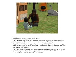 And here she is bonding with her…LUCUS: Pixx, my child is a toddler, my wife is going to have another baby any minute, a roof over our heads would be niceWell smart mouth, I told you that I had a bad day, so shut up and let me take it out on you.LUCUS: Seriously? And you wonder why bad things happen to you?I’m being insulted by a bunch of pixels….
