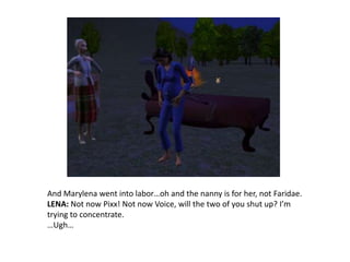 And Marylena went into labor…oh and the nanny is for her, not Faridae.LENA: Not now Pixx! Not now Voice, will the two of you shut up? I’m trying to concentrate.…Ugh…