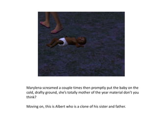 Marylena screamed a couple times then promptly put the baby on the cold, drafty ground, she’s totally mother of the year material don’t you think? Moving on, this is Albert who is a clone of his sister and father.