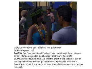 DAKOTA: Hey babe, can I ask you a few questions?CARA: Are you a cop?DAKOTA: No. I’m a tourist and I’ve been told that strange things happen on this island, can you tell me about any that you’ve heard of?CARA: A couple tourists have said that the ghost of the captain is still on the ship behind me. You can go check it out. By the way, my name is Cara, if you do not find your ghost, here is my phone number, you can give me a call.
