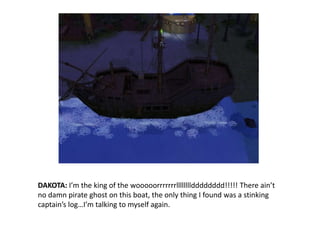 DAKOTA: I’m the king of the wooooorrrrrrrlllllllldddddddd!!!!! There ain’t no damn pirate ghost on this boat, the only thing I found was a stinking captain’s log…I’m talking to myself again.