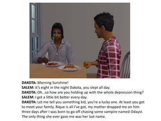 DAKOTA: Morning Sunshine!SALEM: It’s eight in the night Dakota, you slept all day.DAKOTA: Oh…so how are you holding up with the whole depression thing?SALEM: I get a little bit better every day.DAKOTA: Let me tell you something kid, you’re a lucky one. At least you got to meet your family. Rique is all I’ve got, my mother dropped me on him three days after I was born to go off chasing some vampire named Odayst. The only thing she ever gave me was her last name.