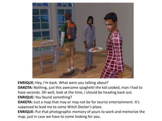 ENRIQUE: Hey, I’m back. What were you talking about?DAKOTA: Nothing, just this awesome spaghetti the kid cooked, man I had to have seconds. Oh well, look at the time, I should be heading back out.ENRIQUE: You found something?DAKOTA: Just a map that may or may not be for tourist entertainment. It’s supposed to lead me to some Witch Doctor’s place.ENRIQUE: Put that photographic memory of yours to work and memorize the map, just in case we have to come looking for you.