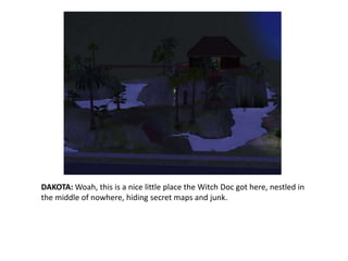 DAKOTA: Woah, this is a nice little place the Witch Doc got here, nestled in the middle of nowhere, hiding secret maps and junk.