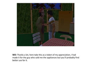 WD: Thanks a lot, here take this as a token of my appreciation, I had made it for the guy who sold me the appliances but you’ll probably find better use for it.