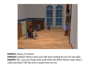 DAKOTA: Honey, I’m home!ENRIQUE: Dakota? Where were you? We were looking for you for two days.DAKOTA: Oh, I was just fixing some stuff while the Witch Doctor slept. Was it really two days? Felt like only a couple hours to me.