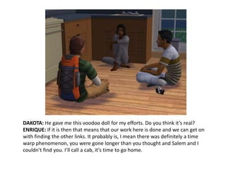 DAKOTA: He gave me this voodoo doll for my efforts. Do you think it’s real?ENRIQUE: If it is then that means that our work here is done and we can get on with finding the other links. It probably is, I mean there was definitely a time warp phenomenon, you were gone longer than you thought and Salem and I couldn’t find you. I’ll call a cab, it’s time to go home.