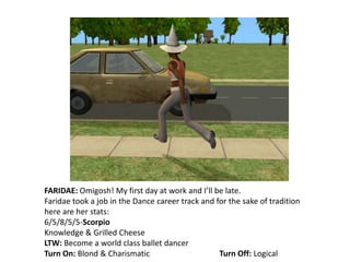 FARIDAE: Omigosh! My first day at work and I’ll be late.Faridae took a job in the Dance career track and for the sake of tradition here are her stats:6/5/8/5/5-ScorpioKnowledge & Grilled CheeseLTW: Become a world class ballet dancerTurn On: Blond & Charismatic		Turn Off: Logical
