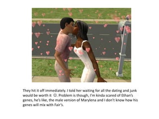 They hit it off immediately. I told her waiting for all the dating and junk would be worth it  . Problem is though, I’m kinda scared of Ethan’s genes, he’s like, the male version of Marylena and I don’t know how his genes will mix with Fair’s. 