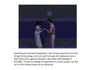 And they got married immediately. I don’t know why Ethan has that thingy for marrying a rich sim over his head, the Spelmans have a little more than a grand. Actually it was Ethan who brought in $13,000.  I’ll have to change his aspiration, it’s stuck at grow up. But he’s in the military career as an astronaut.  