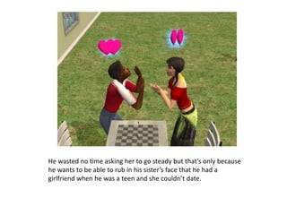 He wasted no time asking her to go steady but that’s only because he wants to be able to rub in his sister’s face that he had a girlfriend when he was a teen and she couldn’t date.