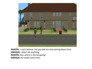 DAKOTA:  I can’t believe I let you talk me into coming down here.ENRIQUE: I didn’t do anything.DAKOTA: Hey, where is the kid going?ENRIQUE: He needs some time.