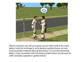 Albert’s aspiration was still set at grow up and I didn’t look at the meter before I sent him to change it, so he became a grilled-cheese sim and harasses people endlessly about grilled cheese. It is not that interesting Albert. I have no problem with him being a grilled cheese sim because his wife’s secondary aspiration is grilled cheese.