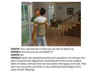 DAKOTA: Fine, now that we’re alone you can tell me what’s up.ENRIQUE: Are you sure you can handle it?DAKOTA: No.ENRIQUE: Good. You already know that we’re guardians, me and you. Our job is to prevent this legacy from unraveling the entire human-magical fabric of reality, and to do that we must protect the legacy at all costs. That boy is our assurance, you know, in case anything should happen to his sister and her offspring.