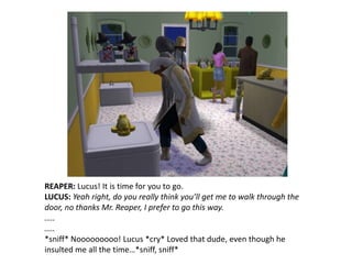 REAPER: Lucus! It is time for you to go.LUCUS: Yeah right, do you really think you’ll get me to walk through the door, no thanks Mr. Reaper, I prefer to go this way.…..…..*sniff* Nooooooooo! Lucus *cry* Loved that dude, even though he insulted me all the time…*sniff, sniff*