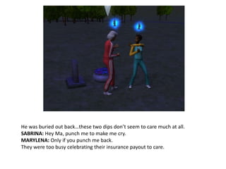 He was buried out back…these two dips don’t seem to care much at all.SABRINA: Hey Ma, punch me to make me cry.MARYLENA: Only if you punch me back.They were too busy celebrating their insurance payout to care.