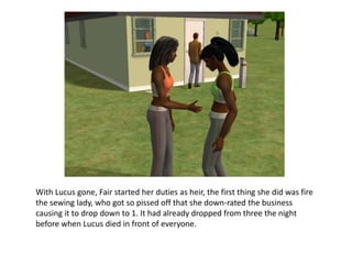 With Lucus gone, Fair started her duties as heir, the first thing she did was fire the sewing lady, who got so pissed off that she down-rated the business causing it to drop down to 1. It had already dropped from three the night before when Lucus died in front of everyone.