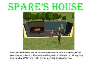 SPARE’S HOUSEAlbert and his fiancée moved into their little dream house. However, they’ll have to work to finance their own wedding and the honeymoon.  I’ll say they need roughly $2500, and that’s a small wedding plus honeymoon.