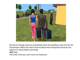 No worries though, because immediately after the wedding it was time for the honeymoon! Woot! You won’t find out about their honeymoon because this legacy isn’t about Albert and Hailey.ALLY: Hey!You know I love you, you’re just not important.