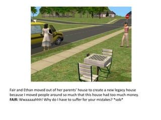 Fair and Ethan moved out of her parents’ house to create a new legacy house because I moved people around so much that this house had too much money.FAIR: Wwaaaaahhh! Why do I have to suffer for your mistakes? *sob*