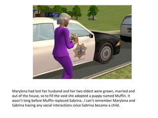 Marylena had lost her husband and her two eldest were grown, married and out of the house, so to fill the void she adopted a puppy named Muffin. It wasn’t long before Muffin replaced Sabrina…I can’t remember Marylena and Sabrina having any social interactions since Sabrina became a child.