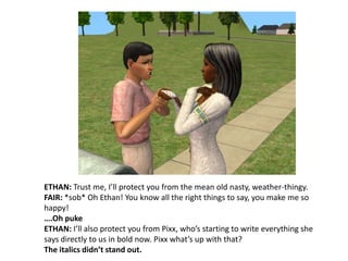 ETHAN: Trust me, I’ll protect you from the mean old nasty, weather-thingy.FAIR: *sob* Oh Ethan! You know all the right things to say, you make me so happy!….Oh pukeETHAN: I’ll also protect you from Pixx, who’s starting to write everything she says directly to us in bold now. Pixx what’s up with that?The italics didn’t stand out.