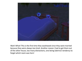 Wait! What! This is the first time they woohooed since they were married because they were always too tired. Another reason I had to get them out of the other house, too many distractions, one being Sabrina’s tendency to forget which room was hers!