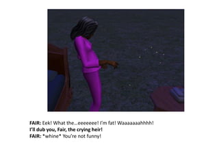 FAIR: Eek! What the…eeeeeee! I’m fat! Waaaaaaahhhh!I’ll dub you, Fair, the crying heir!FAIR: *whine* You’re not funny!