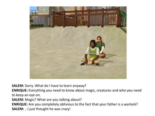 SALEM: Sorry. What do I have to learn anyway?ENRIQUE: Everything you need to know about magic, creatures and who you need to keep an eye on.SALEM: Magic? What are you talking about?ENRIQUE: Are you completely oblivious to the fact that your father is a warlock?SALEM: …I just thought he was crazy!