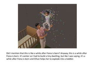 Did I mention that this is like a while after Fiona is born? Anyway, this is a while after Fiona is born. It’s winter so I had to build a tiny dwelling, but like I was saying, it’s a while after Fiona is born and Ethan helps her to explode into a toddler.