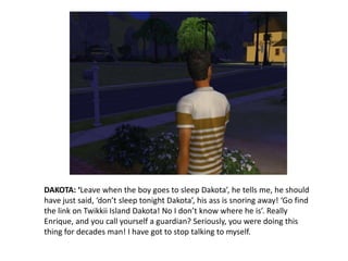 DAKOTA: ‘Leave when the boy goes to sleep Dakota’, he tells me, he should have just said, ‘don’t sleep tonight Dakota’, his ass is snoring away! ‘Go find the link on Twikkii Island Dakota! No I don’t know where he is’. Really Enrique, and you call yourself a guardian? Seriously, you were doing this thing for decades man! I have got to stop talking to myself.
