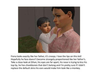 Fiona looks exactly like her father, it’s creepy. I love the lips on this kid! Hopefully he face doesn’t become strangely proportioned like her father’s. Take a close look at Ethan, his eyes are far apart, his nose is trying to kiss his top lip, he has cheekbones that don’t belong and I’m pretty sure if I didn’t replace the default skins his ears would make him look like a monkey.